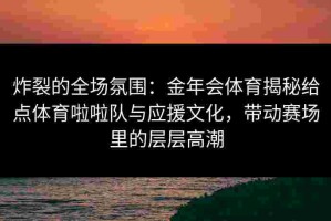 炸裂的全场氛围：金年会体育揭秘给点体育啦啦队与应援文化，带动赛场里的层层高潮