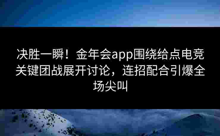 决胜一瞬！金年会app围绕给点电竞关键团战展开讨论，连招配合引爆全场尖叫