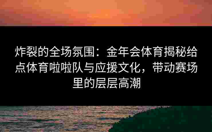 炸裂的全场氛围：金年会体育揭秘给点体育啦啦队与应援文化，带动赛场里的层层高潮