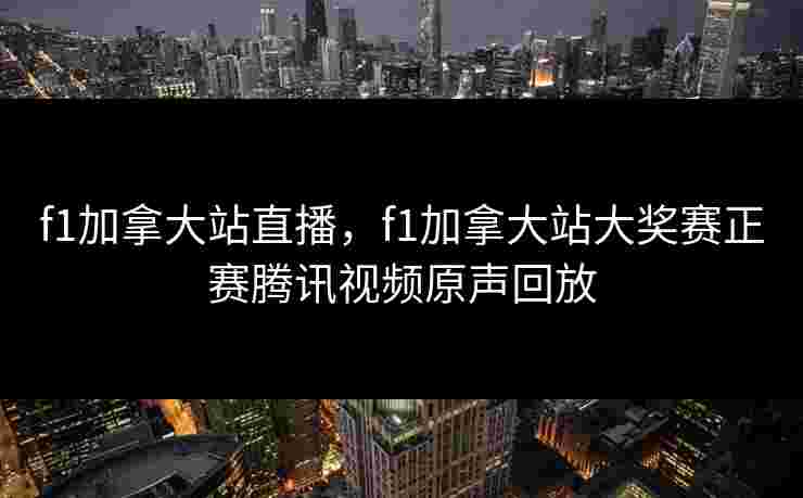 f1加拿大站直播，f1加拿大站大奖赛正赛腾讯视频原声回放