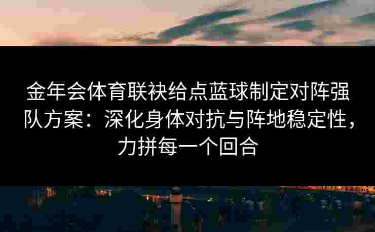 金年会体育联袂给点蓝球制定对阵强队方案：深化身体对抗与阵地稳定性，力拼每一个回合