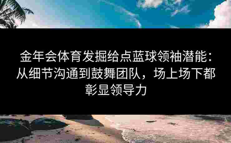 金年会体育发掘给点蓝球领袖潜能：从细节沟通到鼓舞团队，场上场下都彰显领导力
