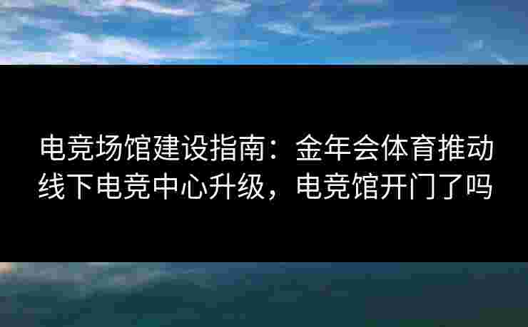 电竞场馆建设指南：金年会体育推动线下电竞中心升级，电竞馆开门了吗