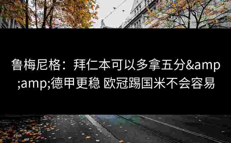 鲁梅尼格：拜仁本可以多拿五分&amp;德甲更稳 欧冠踢国米不会容易