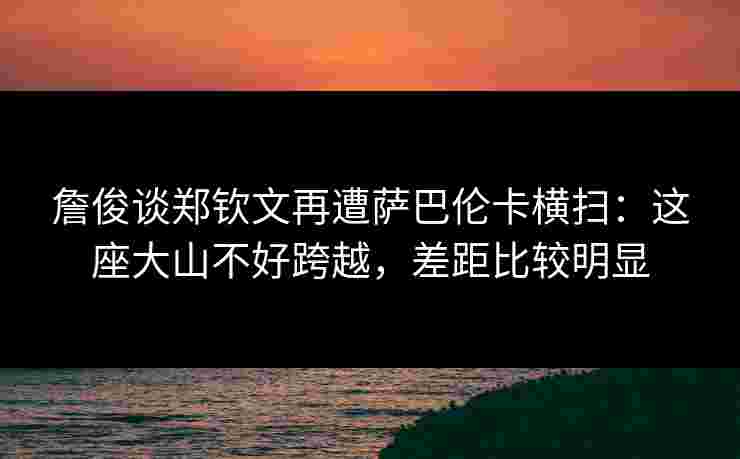 詹俊谈郑钦文再遭萨巴伦卡横扫：这座大山不好跨越，差距比较明显