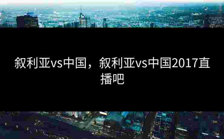 叙利亚vs中国，叙利亚vs中国2017直播吧
