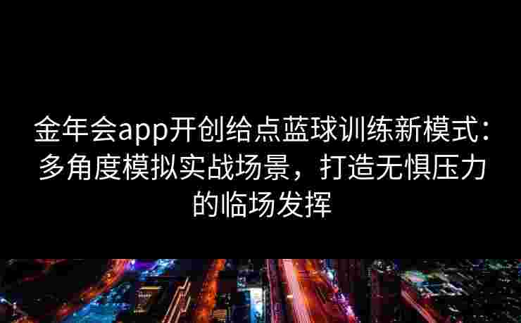 金年会app开创给点蓝球训练新模式：多角度模拟实战场景，打造无惧压力的临场发挥