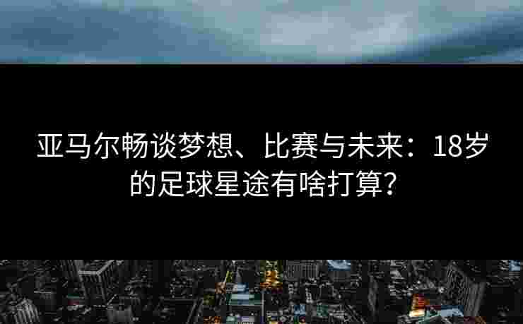 亚马尔畅谈梦想、比赛与未来：18岁的足球星途有啥打算？