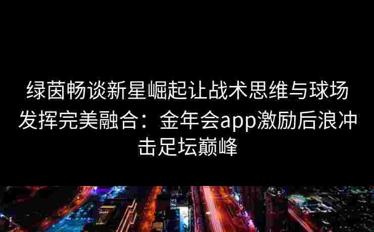 绿茵畅谈新星崛起让战术思维与球场发挥完美融合：金年会app激励后浪冲击足坛巅峰