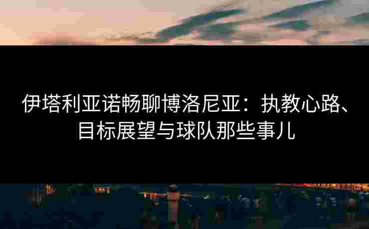 伊塔利亚诺畅聊博洛尼亚：执教心路、目标展望与球队那些事儿