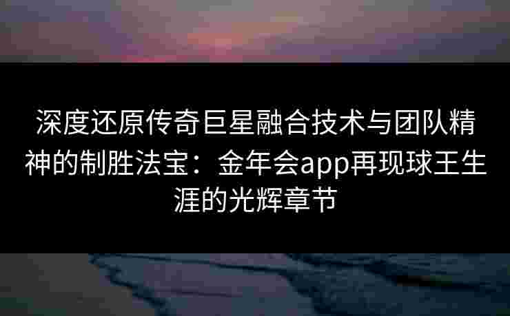 深度还原传奇巨星融合技术与团队精神的制胜法宝：金年会app再现球王生涯的光辉章节