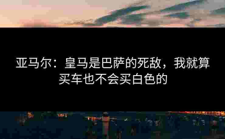 亚马尔：皇马是巴萨的死敌，我就算买车也不会买白色的