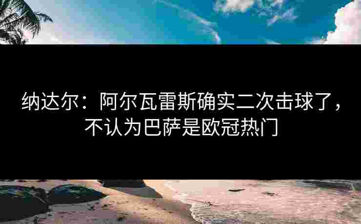 纳达尔：阿尔瓦雷斯确实二次击球了，不认为巴萨是欧冠热门