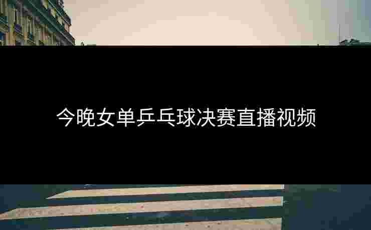 今晚女单乒乓球决赛直播视频