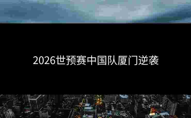 2026世预赛中国队厦门逆袭